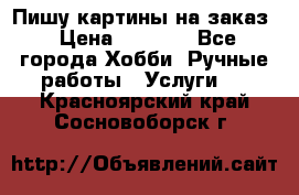 Пишу картины на заказ › Цена ­ 6 000 - Все города Хобби. Ручные работы » Услуги   . Красноярский край,Сосновоборск г.